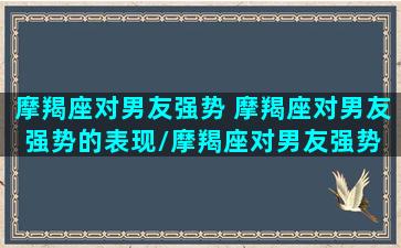 摩羯座对男友强势 摩羯座对男友强势的表现/摩羯座对男友强势 摩羯座对男友强势的表现-我的网站